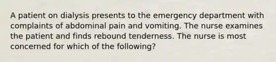 A patient on dialysis presents to the emergency department with complaints of abdominal pain and vomiting. The nurse examines the patient and finds rebound tenderness. The nurse is most concerned for which of the following?