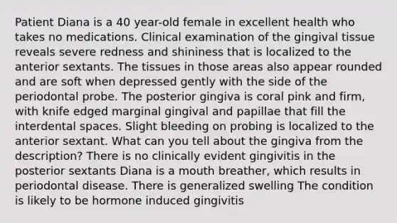 Patient Diana is a 40 year-old female in excellent health who takes no medications. Clinical examination of the gingival tissue reveals severe redness and shininess that is localized to the anterior sextants. The tissues in those areas also appear rounded and are soft when depressed gently with the side of the periodontal probe. The posterior gingiva is coral pink and firm, with knife edged marginal gingival and papillae that fill the interdental spaces. Slight bleeding on probing is localized to the anterior sextant. What can you tell about the gingiva from the description? There is no clinically evident gingivitis in the posterior sextants Diana is a mouth breather, which results in periodontal disease. There is generalized swelling The condition is likely to be hormone induced gingivitis