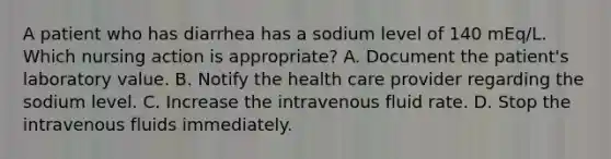 A patient who has diarrhea has a sodium level of 140 mEq/L. Which nursing action is appropriate? A. Document the patient's laboratory value. B. Notify the health care provider regarding the sodium level. C. Increase the intravenous fluid rate. D. Stop the intravenous fluids immediately.