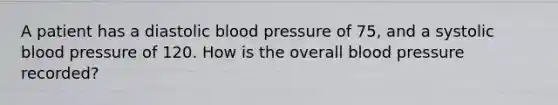 A patient has a diastolic <a href='https://www.questionai.com/knowledge/kD0HacyPBr-blood-pressure' class='anchor-knowledge'>blood pressure</a> of 75, and a systolic blood pressure of 120. How is the overall blood pressure recorded?