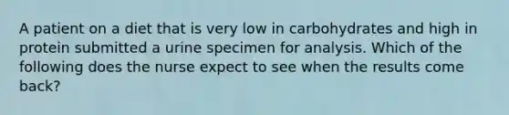 A patient on a diet that is very low in carbohydrates and high in protein submitted a urine specimen for analysis. Which of the following does the nurse expect to see when the results come back?