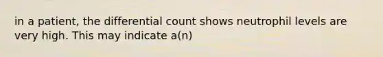 in a patient, the differential count shows neutrophil levels are very high. This may indicate a(n)