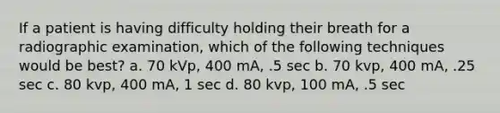 If a patient is having difficulty holding their breath for a radiographic examination, which of the following techniques would be best? a. 70 kVp, 400 mA, .5 sec b. 70 kvp, 400 mA, .25 sec c. 80 kvp, 400 mA, 1 sec d. 80 kvp, 100 mA, .5 sec