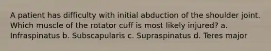 A patient has difficulty with initial abduction of the shoulder joint. Which muscle of the rotator cuff is most likely injured? a. Infraspinatus b. Subscapularis c. Supraspinatus d. Teres major