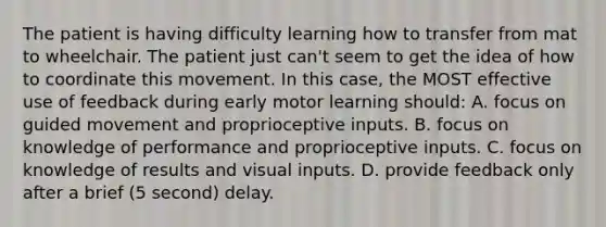 The patient is having difficulty learning how to transfer from mat to wheelchair. The patient just can't seem to get the idea of how to coordinate this movement. In this case, the MOST effective use of feedback during early motor learning should: A. focus on guided movement and proprioceptive inputs. B. focus on knowledge of performance and proprioceptive inputs. C. focus on knowledge of results and visual inputs. D. provide feedback only after a brief (5 second) delay.