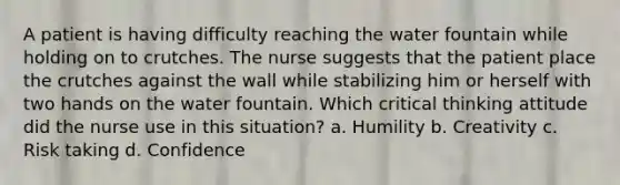 A patient is having difficulty reaching the water fountain while holding on to crutches. The nurse suggests that the patient place the crutches against the wall while stabilizing him or herself with two hands on the water fountain. Which critical thinking attitude did the nurse use in this situation? a. Humility b. Creativity c. Risk taking d. Confidence