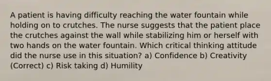 A patient is having difficulty reaching the water fountain while holding on to crutches. The nurse suggests that the patient place the crutches against the wall while stabilizing him or herself with two hands on the water fountain. Which critical thinking attitude did the nurse use in this situation? a) Confidence b) Creativity (Correct) c) Risk taking d) Humility