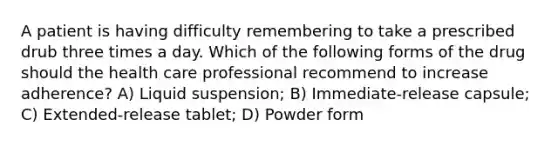 A patient is having difficulty remembering to take a prescribed drub three times a day. Which of the following forms of the drug should the health care professional recommend to increase adherence? A) Liquid suspension; B) Immediate-release capsule; C) Extended-release tablet; D) Powder form