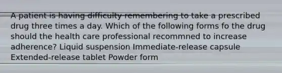 A patient is having difficulty remembering to take a prescribed drug three times a day. Which of the following forms fo the drug should the health care professional recommned to increase adherence? Liquid suspension Immediate-release capsule Extended-release tablet Powder form