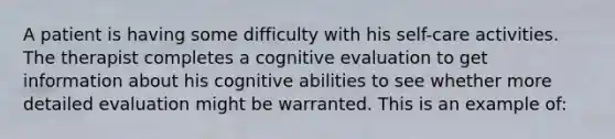 A patient is having some difficulty with his self-care activities. The therapist completes a cognitive evaluation to get information about his cognitive abilities to see whether more detailed evaluation might be warranted. This is an example of: