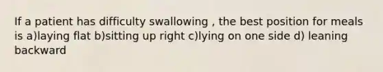 If a patient has difficulty swallowing , the best position for meals is a)laying flat b)sitting up right c)lying on one side d) leaning backward