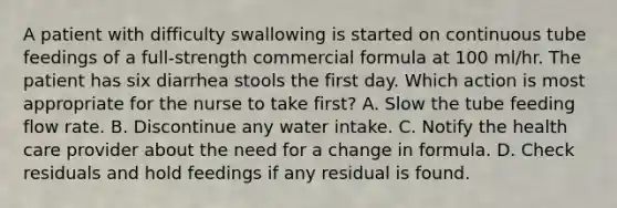 A patient with difficulty swallowing is started on continuous tube feedings of a full-strength commercial formula at 100 ml/hr. The patient has six diarrhea stools the first day. Which action is most appropriate for the nurse to take first? A. Slow the tube feeding flow rate. B. Discontinue any water intake. C. Notify the health care provider about the need for a change in formula. D. Check residuals and hold feedings if any residual is found.