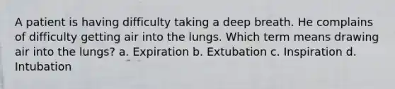 A patient is having difficulty taking a deep breath. He complains of difficulty getting air into the lungs. Which term means drawing air into the lungs? a. Expiration b. Extubation c. Inspiration d. Intubation