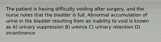 The patient is having difficulty voiding after surgery, and the nurse notes that the bladder is full. Abnormal accumulation of urine in the bladder resulting from an inability to void is known as A) urinary suppression B) uremia C) urinary retention D) incontinence