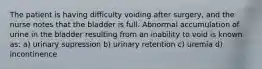 The patient is having difficulty voiding after surgery, and the nurse notes that the bladder is full. Abnormal accumulation of urine in the bladder resulting from an inability to void is known as: a) urinary supression b) urinary retention c) uremia d) incontinence