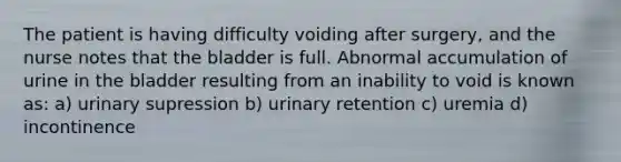 The patient is having difficulty voiding after surgery, and the nurse notes that the bladder is full. Abnormal accumulation of urine in the bladder resulting from an inability to void is known as: a) urinary supression b) urinary retention c) uremia d) incontinence