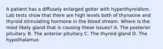 A patient has a diffusely enlarged goiter with hyperthyroidism. Lab tests show that there are high levels both of thyroxine and thyroid stimulating hormone in <a href='https://www.questionai.com/knowledge/k7oXMfj7lk-the-blood' class='anchor-knowledge'>the blood</a> stream. Where is the most likely gland that is causing these issues? A. The posterior pituitary. B. The anterior pituitary C. The thyroid gland D. The hypothalamus