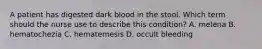 A patient has digested dark blood in the stool. Which term should the nurse use to describe this condition? A. melena B. hematochezia C. hematemesis D. occult bleeding