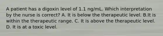 A patient has a digoxin level of 1.1 ng/mL. Which interpretation by the nurse is correct? A. It is below the therapeutic level. B.It is within the therapeutic range. C. It is above the therapeutic level. D. It is at a toxic level.