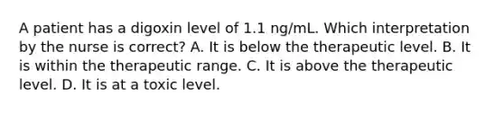 A patient has a digoxin level of 1.1 ng/mL. Which interpretation by the nurse is correct? A. It is below the therapeutic level. B. It is within the therapeutic range. C. It is above the therapeutic level. D. It is at a toxic level.