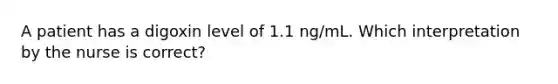 A patient has a digoxin level of 1.1 ng/mL. Which interpretation by the nurse is correct?