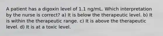 A patient has a digoxin level of 1.1 ng/mL. Which interpretation by the nurse is correct? a) It is below the therapeutic level. b) It is within the therapeutic range. c) It is above the therapeutic level. d) It is at a toxic level.