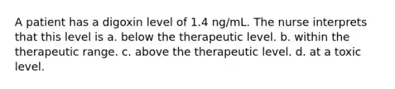 A patient has a digoxin level of 1.4 ng/mL. The nurse interprets that this level is a. below the therapeutic level. b. within the therapeutic range. c. above the therapeutic level. d. at a toxic level.