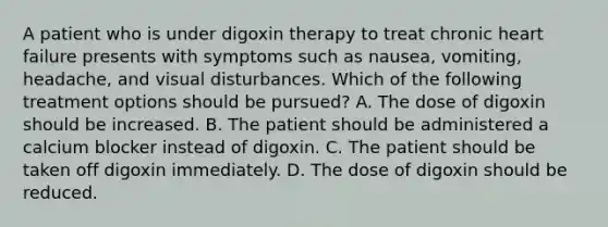 A patient who is under digoxin therapy to treat chronic heart failure presents with symptoms such as nausea, vomiting, headache, and visual disturbances. Which of the following treatment options should be pursued? A. The dose of digoxin should be increased. B. The patient should be administered a calcium blocker instead of digoxin. C. The patient should be taken off digoxin immediately. D. The dose of digoxin should be reduced.