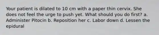 Your patient is dilated to 10 cm with a paper thin cervix. She does not feel the urge to push yet. What should you do first? a. Administer Pitocin b. Reposition her c. Labor down d. Lessen the epidural