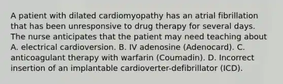 A patient with dilated cardiomyopathy has an atrial fibrillation that has been unresponsive to drug therapy for several days. The nurse anticipates that the patient may need teaching about A. electrical cardioversion. B. IV adenosine (Adenocard). C. anticoagulant therapy with warfarin (Coumadin). D. Incorrect insertion of an implantable cardioverter-defibrillator (ICD).