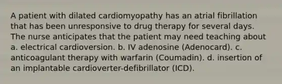 A patient with dilated cardiomyopathy has an atrial fibrillation that has been unresponsive to drug therapy for several days. The nurse anticipates that the patient may need teaching about a. electrical cardioversion. b. IV adenosine (Adenocard). c. anticoagulant therapy with warfarin (Coumadin). d. insertion of an implantable cardioverter-defibrillator (ICD).