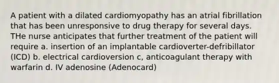 A patient with a dilated cardiomyopathy has an atrial fibrillation that has been unresponsive to drug therapy for several days. THe nurse anticipates that further treatment of the patient will require a. insertion of an implantable cardioverter-defribillator (ICD) b. electrical cardioversion c, anticoagulant therapy with warfarin d. IV adenosine (Adenocard)