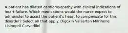 A patient has dilated cardiomyopathy with clinical indications of heart failure. Which medications would the nurse expect to administer to assist the patient's heart to compensate for this disorder? Select all that apply. Digoxin Valsartan Milrinone Lisinopril Carvedilol