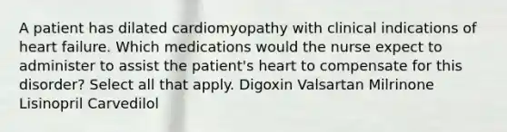 A patient has dilated cardiomyopathy with clinical indications of heart failure. Which medications would the nurse expect to administer to assist the patient's heart to compensate for this disorder? Select all that apply. Digoxin Valsartan Milrinone Lisinopril Carvedilol