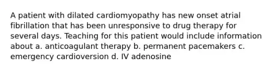 A patient with dilated cardiomyopathy has new onset atrial fibrillation that has been unresponsive to drug therapy for several days. Teaching for this patient would include information about a. anticoagulant therapy b. permanent pacemakers c. emergency cardioversion d. IV adenosine