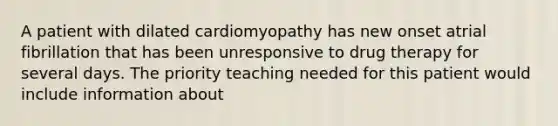 A patient with dilated cardiomyopathy has new onset atrial fibrillation that has been unresponsive to drug therapy for several days. The priority teaching needed for this patient would include information about