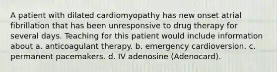 A patient with dilated cardiomyopathy has new onset atrial fibrillation that has been unresponsive to drug therapy for several days. Teaching for this patient would include information about a. anticoagulant therapy. b. emergency cardioversion. c. permanent pacemakers. d. IV adenosine (Adenocard).