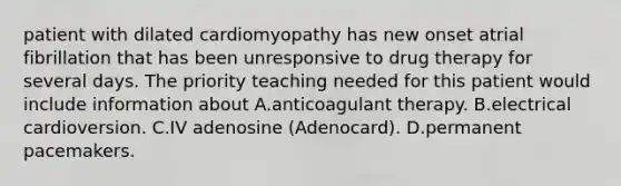 patient with dilated cardiomyopathy has new onset atrial fibrillation that has been unresponsive to drug therapy for several days. The priority teaching needed for this patient would include information about A.anticoagulant therapy. B.electrical cardioversion. C.IV adenosine (Adenocard). D.permanent pacemakers.