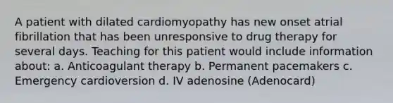 A patient with dilated cardiomyopathy has new onset atrial fibrillation that has been unresponsive to drug therapy for several days. Teaching for this patient would include information about: a. Anticoagulant therapy b. Permanent pacemakers c. Emergency cardioversion d. IV adenosine (Adenocard)