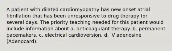 A patient with dilated cardiomyopathy has new onset atrial fibrillation that has been unresponsive to drug therapy for several days. The priority teaching needed for this patient would include information about a. anticoagulant therapy. b. permanent pacemakers. c. electrical cardioversion. d. IV adenosine (Adenocard).