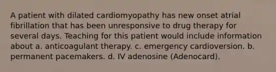 A patient with dilated cardiomyopathy has new onset atrial fibrillation that has been unresponsive to drug therapy for several days. Teaching for this patient would include information about a. anticoagulant therapy. c. emergency cardioversion. b. permanent pacemakers. d. IV adenosine (Adenocard).