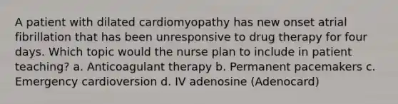 A patient with dilated cardiomyopathy has new onset atrial fibrillation that has been unresponsive to drug therapy for four days. Which topic would the nurse plan to include in patient teaching? a. Anticoagulant therapy b. Permanent pacemakers c. Emergency cardioversion d. IV adenosine (Adenocard)