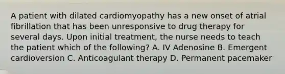 A patient with dilated cardiomyopathy has a new onset of atrial fibrillation that has been unresponsive to drug therapy for several days. Upon initial treatment, the nurse needs to teach the patient which of the following? A. IV Adenosine B. Emergent cardioversion C. Anticoagulant therapy D. Permanent pacemaker