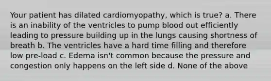 Your patient has dilated cardiomyopathy, which is true? a. There is an inability of the ventricles to pump blood out efficiently leading to pressure building up in the lungs causing shortness of breath b. The ventricles have a hard time filling and therefore low pre-load c. Edema isn't common because the pressure and congestion only happens on the left side d. None of the above