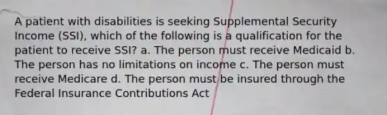 A patient with disabilities is seeking Supplemental Security Income (SSI), which of the following is a qualification for the patient to receive SSI? a. The person must receive Medicaid b. The person has no limitations on income c. The person must receive Medicare d. The person must be insured through the Federal Insurance Contributions Act