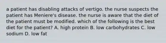 a patient has disabling attacks of vertigo. the nurse suspects the patient has Meniere's disease. the nurse is aware that the diet of the patient must be modified. which of the following is the best diet for the patient? A. high protein B. low carbohydrates C. low sodium D. low fat