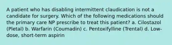 A patient who has disabling intermittent claudication is not a candidate for surgery. Which of the following medications should the primary care NP prescribe to treat this patient? a. Cilostazol (Pletal) b. Warfarin (Coumadin) c. Pentoxifylline (Trental) d. Low-dose, short-term aspirin