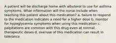 A patient will be discharge home with albuterol to use for asthma symptoms. What information will the nurse include when teaching this patient about this medication? a. failure to respond to the medication indicates a need for a higher dose b. monitor for hypoglycemia symptoms when using this medication c. palpitations are common with this drug even at normal, therapeutic doses d. overuse of this medication can result in tolerance