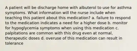 A patient will be discharge home with albuterol to use for asthma symptoms. What information will the nurse include when teaching this patient about this medication? a. failure to respond to the medication indicates a need for a higher dose b. monitor for hypoglycemia symptoms when using this medication c. palpitations are common with this drug even at normal, therapeutic doses d. overuse of this medication can result in tolerance