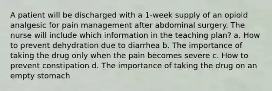 A patient will be discharged with a 1-week supply of an opioid analgesic for pain management after abdominal surgery. The nurse will include which information in the teaching plan? a. How to prevent dehydration due to diarrhea b. The importance of taking the drug only when the pain becomes severe c. How to prevent constipation d. The importance of taking the drug on an empty stomach